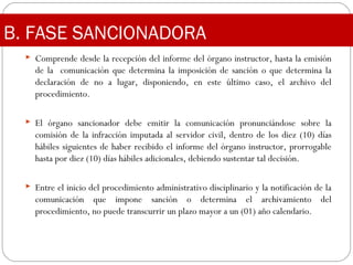 B. FASE SANCIONADORA
 Comprende desde la recepción del informe del órgano instructor, hasta la emisión
de la comunicación que determina la imposición de sanción o que determina la
declaración de no a lugar, disponiendo, en este último caso, el archivo del
procedimiento.
 El órgano sancionador debe emitir la comunicación pronunciándose sobre la
comisión de la infracción imputada al servidor civil, dentro de los diez (10) días
hábiles siguientes de haber recibido el informe del órgano instructor, prorrogable
hasta por diez (10) días hábiles adicionales, debiendo sustentar tal decisión.
 Entre el inicio del procedimiento administrativo disciplinario y la notificación de la
comunicación que impone sanción o determina el archivamiento del
procedimiento, no puede transcurrir un plazo mayor a un (01) año calendario.
 