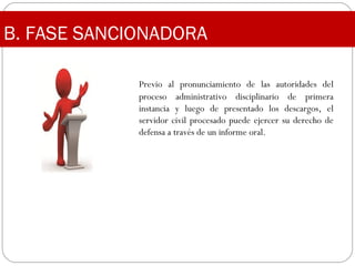 Previo al pronunciamiento de las autoridades del
proceso administrativo disciplinario de primera
instancia y luego de presentado los descargos, el
servidor civil procesado puede ejercer su derecho de
defensa a través de un informe oral.
B. FASE SANCIONADORA
 