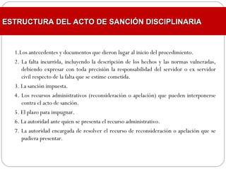 1.Los antecedentes y documentos que dieron lugar al inicio del procedimiento.
2. La falta incurrida, incluyendo la descripción de los hechos y las normas vulneradas,
debiendo expresar con toda precisión la responsabilidad del servidor o ex servidor
civil respecto de la falta que se estime cometida.
3. La sanción impuesta.
4. Los recursos administrativos (reconsideración o apelación) que pueden interponerse
contra el acto de sanción.
5. El plazo para impugnar.
6. La autoridad ante quien se presenta el recurso administrativo.
7. La autoridad encargada de resolver el recurso de reconsideración o apelación que se
pudiera presentar.
ESTRUCTURA DEL ACTO DE SANCIÓN DISCIPLINARIAESTRUCTURA DEL ACTO DE SANCIÓN DISCIPLINARIA
 