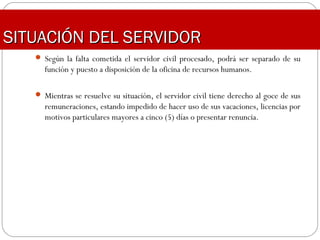 SITUACIÓN DEL SERVIDORSITUACIÓN DEL SERVIDOR
 Según la falta cometida el servidor civil procesado, podrá ser separado de su
función y puesto a disposición de la oficina de recursos humanos.
 Mientras se resuelve su situación, el servidor civil tiene derecho al goce de sus
remuneraciones, estando impedido de hacer uso de sus vacaciones, licencias por
motivos particulares mayores a cinco (5) días o presentar renuncia.
 