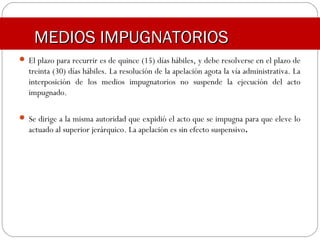 MEDIOS IMPUGNATORIOSMEDIOS IMPUGNATORIOS
 El plazo para recurrir es de quince (15) días hábiles, y debe resolverse en el plazo de
treinta (30) días hábiles. La resolución de la apelación agota la vía administrativa. La
interposición de los medios impugnatorios no suspende la ejecución del acto
impugnado.
 Se dirige a la misma autoridad que expidió el acto que se impugna para que eleve lo
actuado al superior jerárquico. La apelación es sin efecto suspensivo.
 