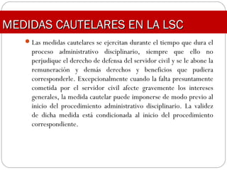 Las medidas cautelares se ejercitan durante el tiempo que dura el
proceso administrativo disciplinario, siempre que ello no
perjudique el derecho de defensa del servidor civil y se le abone la
remuneración y demás derechos y beneficios que pudiera
corresponderle. Excepcionalmente cuando la falta presuntamente
cometida por el servidor civil afecte gravemente los intereses
generales, la medida cautelar puede imponerse de modo previo al
inicio del procedimiento administrativo disciplinario. La validez
de dicha medida está condicionada al inicio del procedimiento
correspondiente.
MEDIDAS CAUTELARES EN LA LSCMEDIDAS CAUTELARES EN LA LSC
 