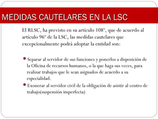 El RLSC, ha previsto en su artículo 108º, que de acuerdo al
artículo 96º de la LSC, las medidas cautelares que
excepcionalmente podrá adoptar la entidad son:
Separar al servidor de sus funciones y ponerlos a disposición de
la Oficina de recursos humanos, o la que haga sus veces, para
realizar trabajos que le sean asignados de acuerdo a su
especialidad.
Exonerar al servidor civil de la obligación de asistir al centro de
trabajo(suspensión imperfecta)
MEDIDAS CAUTELARES EN LA LSCMEDIDAS CAUTELARES EN LA LSC
 