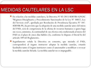  En relación a las medidas cautelares, la Directiva Nº 02-2015-SERVIR/GPGSC
“Régimen Disciplinario y Procedimiento Sancionados de la Ley Nº 30057, Ley
del Servicio civil”, aprobada por Resolución de Presidencia Ejecutiva Nº 101-
SERVIR-PE, ha previsto que la adopción de una medida cautelar antes del inicio
del PAD, será de competencia de la oficina de recursos humanos o quien haga
sus veces; asimismo, la continuidad de sus efectos está condicionada al inicio del
PAD en el plazo de cinco días hábiles (5), conforme lo dispone el literal b) del
artículo 109 del Reglamento.
 Seguidamente señala la Directiva en comento, que iniciado el PAD,
corresponderá al órgano instructor adoptar la medida cautelar, estando
facultados tanto el órgano instructor como el sancionador a modificar o revocar
la medida cautelar dictada. La medida cautelar no es impugnable.
MEDIDAS CAUTELARES EN LA LSCMEDIDAS CAUTELARES EN LA LSC
 