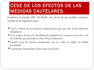 Conforme al artículo 109º, del RLSC, los efectos de las medidas cautelares
cesaran en los siguientes casos:
Con la emisión de la resolución administrativa que pone fin al procedimiento
disciplinario.
Si en el plazo de cinco (5) días hábiles de adoptada no se comunica al servidor civil
la resolución que determina el inicio del procedimiento.
Cuando cesan las razones excepcionales por las cuales se adoptó la medida
provisional.
Cuando haya transcurrido el plazo para su ejecución.
CESE DE LOS EFECTOS DE LAS
MEDIDAS CAUTELARES.
 