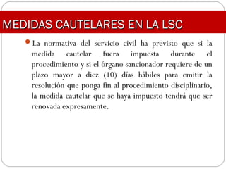 La normativa del servicio civil ha previsto que si la
medida cautelar fuera impuesta durante el
procedimiento y si el órgano sancionador requiere de un
plazo mayor a diez (10) días hábiles para emitir la
resolución que ponga fin al procedimiento disciplinario,
la medida cautelar que se haya impuesto tendrá que ser
renovada expresamente.
MEDIDAS CAUTELARES EN LA LSCMEDIDAS CAUTELARES EN LA LSC
 