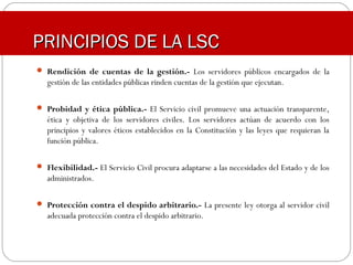  Rendición de cuentas de la gestión.- Los servidores públicos encargados de la
gestión de las entidades públicas rinden cuentas de la gestión que ejecutan.
 Probidad y ética pública.- El Servicio civil promueve una actuación transparente,
ética y objetiva de los servidores civiles. Los servidores actúan de acuerdo con los
principios y valores éticos establecidos en la Constitución y las leyes que requieran la
función pública.
 Flexibilidad.- El Servicio Civil procura adaptarse a las necesidades del Estado y de los
administrados.
 Protección contra el despido arbitrario.- La presente ley otorga al servidor civil
adecuada protección contra el despido arbitrario.
PRINCIPIOS DE LA LSCPRINCIPIOS DE LA LSC
 