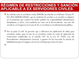  En relación a los ex servidores civiles SERVIR, ha referido en el Informe Técnico Nº
852-2015-SERVIR/GPGSC, que la condición de servidor o ex servidor se adquiere
en el momento que ocurren los hecho pasibles de responsabilidad administrativa
disciplinaria; es decir, esta condición no varía con la desvinculación (en caso del
servidor) o el reingreso (en el caso de los ex servidores) a la administración pública.
 Por su parte la LSC ha previsto que a diferencia las tipificación de faltas para
servidores civiles, para el caso de ex servidores civiles les serán de aplicación las
restricciones establecidas en el artículo 241º de la Ley Nº 27444, Ley del
Procedimiento Administrativo General, a quienes les ha reservado la sanción de
inhabilitación para el reingreso al servicio civil hasta por cinco (5) años.

RÉGIMEN DE RESTRICCIONES Y SANCIÓN
APLICABLE A EX SERVIDORES CIVILES.
 