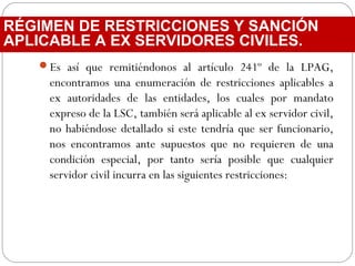 Es así que remitiéndonos al artículo 241º de la LPAG,
encontramos una enumeración de restricciones aplicables a
ex autoridades de las entidades, los cuales por mandato
expreso de la LSC, también será aplicable al ex servidor civil,
no habiéndose detallado si este tendría que ser funcionario,
nos encontramos ante supuestos que no requieren de una
condición especial, por tanto sería posible que cualquier
servidor civil incurra en las siguientes restricciones:
RÉGIMEN DE RESTRICCIONES Y SANCIÓN
APLICABLE A EX SERVIDORES CIVILES.
 