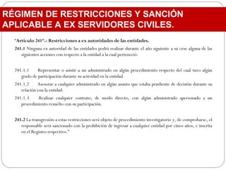 “Artículo 241º.- Restricciones a ex autoridades de las entidades.
241.1 Ninguna ex autoridad de las entidades podrá realizar durante el año siguiente a su cese alguna de las
siguientes acciones con respecto a la entidad a la cual perteneció:
 
241.1.1 Representar o asistir a un administrado en algún procedimiento respecto del cual tuvo algún
grado de participación durante su actividad en la entidad.
241.1.2 Asesorar a cualquier administrado en algún asunto que estaba pendiente de decisión durante su
relación con la entidad.
241.1.3 Realizar cualquier contrato, de modo directo, con algún administrado apersonado a un
procedimiento resuelto con su participación.
241.2 La transgresión a estas restricciones será objeto de procedimiento investigatorio y, de comprobarse, el
responsable será sancionado con la prohibición de ingresar a cualquier entidad por cinco años, e inscrita
en el Registro respectivo.”
RÉGIMEN DE RESTRICCIONES Y SANCIÓN
APLICABLE A EX SERVIDORES CIVILES.
 