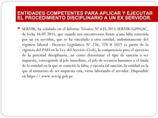  SERVIR, ha señalado en el Informe Técnico Nº 635-2015-SERVIR/GPPGSC,
de fecha 16.07.2015, que cuando nos encontremos frente a una falta cometida
por un ex servidor, que se ha vinculado a otra entidad, indistintamente del
régimen laboral –Decreto Legislativo Nº 276, 728 0 1057 (a partir de la
vigencia del PAD en la Ley del Servicio Civil), la competencia para el ejercicio
de la potestad disciplinaria, así como determinar el tipo de sanción a ser
impuesta, corresponde al jefe inmediato, el jefe de recursos humanos o el titula
de la entidad en la que se cometió la falta; y ejecuta tal sanción, la entidad en la
que al momento de ser impuesta está, viene laborando el servidor. Disponible
en https:// www.servig.gob.pe
ENTIDADES COMPETENTES PARA APLICAR Y EJECUTAR
EL PROCEDIMIENTO DISCIPLINARIO A UN EX SERVIDOR.
 