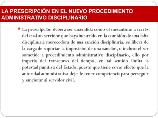 La prescripción deberá ser entendida como el mecanismo a través
del cual un servidor que haya incurrido en la comisión de una falta
disciplinaria merecedora de una sanción disciplinaria, se libera de
la carga de soportar la imposición de una sanción, o incluso el ser
sometido a procedimiento administrativo disciplinario, ello por
imperio del transcurso del tiempo, en tal sentido limita la
potestad punitiva del Estado, puesto que tiene como efecto que la
autoridad administrativa deje de tener competencia para perseguir
y sancionar al servidor civil.
LA PRESCRIPCIÓN EN EL NUEVO PROCEDIMIENTO
ADMINISTRATIVO DISCIPLINARIO
 