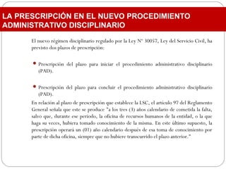 El nuevo régimen disciplinario regulado por la Ley Nº 30057, Ley del Servicio Civil, ha
previsto dos plazos de prescripción:
 Prescripción del plazo para iniciar el procedimiento administrativo disciplinario
(PAD).
 Prescripción del plazo para concluir el procedimiento administrativo disciplinario
(PAD).
En relación al plazo de prescripción que establece la LSC, el artículo 97 del Reglamento
General señala que este se produce "a los tres (3) años calendario de cometida la falta,
salvo que, durante ese periodo, la oficina de recursos humanos de la entidad, o la que
haga su veces, hubiera tomado conocimiento de la misma. En este último supuesto, la
prescripción operará un (01) año calendario después de esa toma de conocimiento por
parte de dicha oficina, siempre que no hubiere transcurrido el plazo anterior."
LA PRESCRIPCIÓN EN EL NUEVO PROCEDIMIENTO
ADMINISTRATIVO DISCIPLINARIO
 