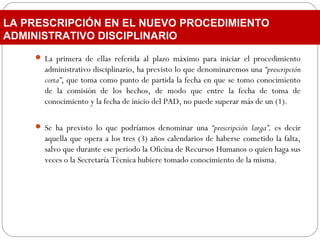  La primera de ellas referida al plazo máximo para iniciar el procedimiento
administrativo disciplinario, ha previsto lo que denominaremos una “prescripción
corta”, que toma como punto de partida la fecha en que se tomo conocimiento
de la comisión de los hechos, de modo que entre la fecha de toma de
conocimiento y la fecha de inicio del PAD, no puede superar más de un (1).
 Se ha previsto lo que podríamos denominar una “prescripción larga”, es decir
aquella que opera a los tres (3) años calendarios de haberse cometido la falta,
salvo que durante ese periodo la Oficina de Recursos Humanos o quien haga sus
veces o la Secretaría Técnica hubiere tomado conocimiento de la misma.
LA PRESCRIPCIÓN EN EL NUEVO PROCEDIMIENTO
ADMINISTRATIVO DISCIPLINARIO
 