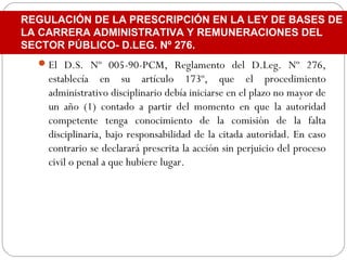 El D.S. Nº 005-90-PCM, Reglamento del D.Leg. Nº 276,
establecía en su artículo 173º, que el procedimiento
administrativo disciplinario debía iniciarse en el plazo no mayor de
un año (1) contado a partir del momento en que la autoridad
competente tenga conocimiento de la comisión de la falta
disciplinaria, bajo responsabilidad de la citada autoridad. En caso
contrario se declarará prescrita la acción sin perjuicio del proceso
civil o penal a que hubiere lugar.
REGULACIÓN DE LA PRESCRIPCIÓN EN LA LEY DE BASES DE
LA CARRERA ADMINISTRATIVA Y REMUNERACIONES DEL
SECTOR PÚBLICO- D.LEG. Nº 276.
 