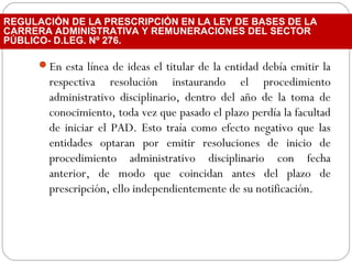 En esta línea de ideas el titular de la entidad debía emitir la
respectiva resolución instaurando el procedimiento
administrativo disciplinario, dentro del año de la toma de
conocimiento, toda vez que pasado el plazo perdía la facultad
de iniciar el PAD. Esto traía como efecto negativo que las
entidades optaran por emitir resoluciones de inicio de
procedimiento administrativo disciplinario con fecha
anterior, de modo que coincidan antes del plazo de
prescripción, ello independientemente de su notificación.
REGULACIÓN DE LA PRESCRIPCIÓN EN LA LEY DE BASES DE LA
CARRERA ADMINISTRATIVA Y REMUNERACIONES DEL SECTOR
PÚBLICO- D.LEG. Nº 276.
 