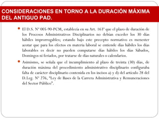  El D.S. Nº 005-90-PCM, establecía en su Art. 163º que el plazo de duración de
los Procesos Administrativos Disciplinarios no debían exceder los 30 días
hábiles improrrogables; estando bajo este precepto normativo es menester
acotar que para los efectos en materia laboral se entiende días hábiles los días
laborables es decir no pueden computarse días hábiles los días Sábados,
Domingos ni feriados, por tratarse de días naturales o calendarios.
 Asimismo, se señala que el incumplimiento al plazo de treinta (30) días, de
duración máxima del procedimiento administrativo disciplinario configuraba
falta de carácter disciplinario contenida en los incisos a) y d) del artículo 28 del
D.Leg. Nº 276, “Ley de Bases de la Carrera Administrativa y Remuneraciones
del Sector Público”.
CONSIDERACIONES EN TORNO A LA DURACIÓN MÁXIMA
DEL ANTIGUO PAD.
 