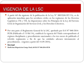 VIGENCIA DE LA LSCVIGENCIA DE LA LSC
 A partir del día siguiente de la publicación de la Ley Nº 30057(04/07/13), es de
aplicación inmediata para los servidores civiles en los regímenes de los Decretos
Legislativos 276 y 728, las disposiciones sobre los Principios de la Ley del Servicio
Civil; la Organización del Servicio Civil; y los Derechos Colectivos.
 Por otra parte el Reglamento General de la LSC, aprobado por D.S N° 040-2014-
PCM (Publicado el 13/06/14), estableció la vigencia del Título correspondiente al
régimen disciplinario y procedimiento sancionador a los tres meses de publicado el
referido reglamento a fin de que las entidades adecuen internamente al
procedimiento. (vigentes a partir del 14.09.2014).
 Base LegalBase Legal
 Undécima Disposicion Comp. Final, del D.S Nº 040-2014-PCMUndécima Disposicion Comp. Final, del D.S Nº 040-2014-PCM
 