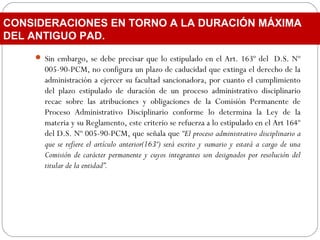  Sin embargo, se debe precisar que lo estipulado en el Art. 163º del D.S. Nº
005-90-PCM, no configura un plazo de caducidad que extinga el derecho de la
administración a ejercer su facultad sancionadora, por cuanto el cumplimiento
del plazo estipulado de duración de un proceso administrativo disciplinario
recae sobre las atribuciones y obligaciones de la Comisión Permanente de
Proceso Administrativo Disciplinario conforme lo determina la Ley de la
materia y su Reglamento, este criterio se refuerza a lo estipulado en el Art 164º
del D.S. Nº 005-90-PCM, que señala que “El proceso administrativo disciplinario a
que se refiere el artículo anterior(163º) será escrito y sumario y estará a cargo de una
Comisión de carácter permanente y cuyos integrantes son designados por resolución del
titular de la entidad”.
CONSIDERACIONES EN TORNO A LA DURACIÓN MÁXIMA
DEL ANTIGUO PAD.
 