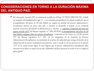 De otra parte nuestro TC en sentencia recaída en el Exp. Nº 0254-2005-PA/TC, señala
en su parte de fundamentos que “(…) en reiterada jurisprudencia ha dejado establecido que el
incumplimiento del plazo de 30 días hábiles no origina la nulidad del proceso administrativo-
disciplinario materia de autos, más aún, si durante su desarrollo se respetó, en su contenido
esencial, el ejercicio del derecho al debido proceso y, máxime, si, conforme se desprende del tenor del
propio artículo 163° del Decreto Supremo N.° 005-90-PCM, el incumplimiento del plazo de 30
días hábiles configura falta de carácter disciplinario –contenida en los incisos a) y d) del artículo
28° del Decreto Legislativo N.° 276– de los integrantes de la Comisión de Procesos
Administrativos Disciplinarios, no tratándose de un plazo de caducidad que extinga el derecho de la
administración de ejercer su facultad sancionatoria, como sí sucede en el caso previsto en el artículo
173° de la citada norma legal, la cual dispone que el proceso administrativo-disciplinario debe
iniciarse en un plazo no mayor de un año, debiéndose declarar prescrita la acción si no se cumple el
plazo fijado”.
CONSIDERACIONES EN TORNO A LA DURACIÓN MÁXIMA
DEL ANTIGUO PAD.
 