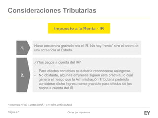 Página 47
Consideraciones Tributarias
Obras por Impuestos
No se encuentra gravado con el IR. No hay “renta” sino el cobro de
una acreencia al Estado.
¿Y los pagos a cuenta del IR?
- Para efectos contables no debería reconocerse un ingreso.
- No obstante, algunas empresas siguen esta práctica, lo cual
genera el riesgo que la Administración Tributaria pretenda
considerar dicho ingreso como gravable para efectos de los
pagos a cuenta del IR.
1.
2.
* Informes N° 031-2010-SUNAT y N° 049-2010-SUNAT
Impuesto a la Renta - IR
 