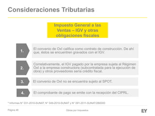 Página 48
Consideraciones Tributarias
Obras por Impuestos
Impuesto General a las
Ventas – IGV y otras
obligaciones fiscales
El convenio de OxI califica como contrato de construcción. De ahí
que, éstos se encuentren gravados con el IGV.
El convenio de OxI no se encuentra sujeto al SPOT.
Correlativamente, el IGV pagado por la empresa sujeta al Régimen
OxI a la empresa constructora (subcontratada para la ejecución de
obra) y otros proveedores sería crédito fiscal.
* Informes N° 031-2010-SUNAT, N° 049-2010-SUNAT y N° 091-2011-SUNAT/2B0000
1.
3.
2.
El comprobante de pago se emite con la recepción del CIPRL.4.
 