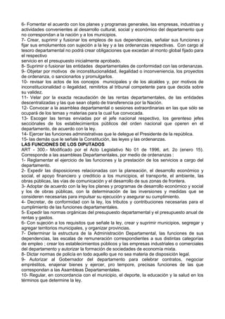 6- Fomentar el acuerdo con los planes y programas generales, las empresas, industrias y
actividades convenientes al desarrollo cultural, social y económico del departamento que
no correspondan a la nación y a los municipios.
7- Crear, suprimir y fusionar los empleos de sus dependencias, señalar sus funciones y
fijar sus emolumentos con sujeción a la ley y a las ordenanzas respectivas. Con cargo al
tesoro departamental no podrá crear obligaciones que excedan al monto global fijado para
el respectivo
servicio en el presupuesto inicialmente aprobado.
8- Suprimir o fusionar las entidades departamentales de conformidad con las ordenanzas.
9- Objetar por motivos de inconstitucionalidad, ilegalidad o inconveniencia, los proyectos
de ordenanza, o sancionarlos y promulgarlos.
10- revisar los actos de los concejos municipales y de los alcaldes y, por motivos de
inconstitucionalidad o ilegalidad, remitirlos al tribunal competente para que decida sobre
su validez.
11- Velar por la exacta recaudación de las rentas departamentales, de las entidades
descentralizadas y las que sean objeto de transferencia por la Nación.
12- Convocar a la asamblea departamental o sesiones extraordinarias en las que sólo se
ocupará de los temas y materias para la cual fue convocada.
13- Escoger las ternas enviadas por el jefe nacional respectivo, los gerenteso jefes
secciónales de los establecimientos públicos del orden nacional que operen en el
departamento, de acuerdo con la ley.
14- Ejercer las funciones administrativas que le delegue el Presidente de la república.
15- las demás que le señale la Constitución, las leyes y las ordenanzas.
LAS FUNCIONES DE LOS DIPUTADOS
ART - 300.- Modificado por el Acto Legislativo No 01 de 1996, art. 2o (enero 15).
Corresponde a las asambleas Departamentales, por medio de ordenanzas :
1- Reglamentar el ejercicio de las funciones y la prestación de los servicios a cargo del
departamento.
2- Expedir las disposiciones relacionadas con la planeación, el desarrollo económico y
social, el apoyo financiero y crediticio a los municipios, el transporte, el ambiente, las
obras públicas, las vías de comunicación y el desarrollo de sus zonas de frontera.
3- Adoptar de acuerdo con la ley los planes y programas de desarrollo económico y social
y los de obras públicas, con la determinación de las inversiones y medidas que se
consideren necesarias para impulsar su ejecución y asegurar su cumplimiento.
4- Decretar, de conformidad con la ley, los tributos y contribuciones necesarias para el
cumplimiento de las funciones departamentales.
5- Expedir las normas orgánicas del presupuesto departamental y el presupuesto anual de
rentas y gastos.
6- Con sujeción a los requisitos que señale la ley, crear y suprimir municipios, segregar y
agregar territorios municipales, y organizar provincias.
7- Determinar la estructura de la Administración Departamental, las funciones de sus
dependencias, las escalas de remuneración correspondientes a sus distintas categorías
de empleo ; crear los establecimientos públicos y las empresas industriales o comerciales
del departamento y autorizar la formación de sociedades de economía mixta.
8- Dictar normas de policía en todo aquello que no sea materia de disposición legal.
9- Autorizar al Gobernador del departamento para celebrar contratos, negociar
empréstitos, enajenar bienes y ejercer, pro tempore, precisas funciones de las que
correspondan a las Asambleas Departamentales.
10- Regular, en concordancia con el municipio, el deporte, la educación y la salud en los
términos que determine la ley.
 