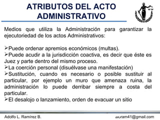 ATRIBUTOS DEL ACTO
             ADMINISTRATIVO
Medios que utiliza la Administración para garantizar la
ejecutoriedad de los actos Administrativos:

Puede ordenar apremios económicos (multas).
Puede acudir a la jurisdicción coactiva, es decir que éste es
Juez y parte dentro del mismo proceso.
La coerción personal (disuélvase una manifestación)
Sustitución, cuando es necesario o posible sustituir al
particular, por ejemplo un muro que amenaza ruina, la
administración lo puede derribar siempre a costa del
particular.
El desalojo o lanzamiento, orden de evacuar un sitio


Adolfo L. Ramírez B.                     Concepto
                                              aloram41@gmail.com
 