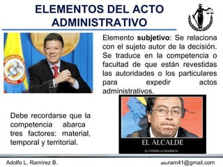 ELEMENTOS DEL ACTO
             ADMINISTRATIVO
                            Elemento subjetivo: Se relaciona
                            con el sujeto autor de la decisión.
                            Se traduce en la competencia o
                            facultad de que están revestidas
                            las autoridades o los particulares
                            para         expedir         actos
                            administrativos.


 Debe recordarse que la
 competencia abarca
 tres factores: material,
 temporal y territorial.

Adolfo L. Ramírez B.                    Concepto
                                             aloram41@gmail.com
 