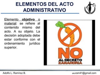 ELEMENTOS DEL ACTO
             ADMINISTRATIVO
 Elemento objetivo o
 material: se refiere al
 contenido mismo del
 acto. A su objeto. La
 decisión adoptada debe
 estar conforme con el
 ordenamiento jurídico
 superior.




Adolfo L. Ramírez B.       Concepto
                                aloram41@gmail.com
 