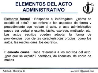 ELEMENTOS DEL ACTO
             ADMINISTRATIVO
 Elemento formal : Responde al interrogante ¿cómo se
 expidió el acto? ; se refiere a los aspectos de forma y
 procedimiento que rodean al acto, el acto administrativo
 puede ser verbal o escrito, tácito, expreso, motivado, etc.
 Los actos escritos pueden adoptar la forma de
 providencias, con ciertas características propias, como los
 autos, las resoluciones, los decretos.


 Elemento causal. Hace referencia a los motivos del acto,
 ¿por qué se expidió? permisos, de licencias, de cobro de
 multas


Adolfo L. Ramírez B.                    Concepto
                                             aloram41@gmail.com
 