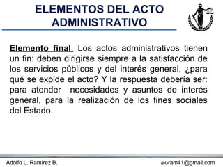 ELEMENTOS DEL ACTO
             ADMINISTRATIVO

 Elemento final. Los actos administrativos tienen
 un fin: deben dirigirse siempre a la satisfacción de
 los servicios públicos y del interés general, ¿para
 qué se expide el acto? Y la respuesta debería ser:
 para atender necesidades y asuntos de interés
 general, para la realización de los fines sociales
 del Estado.




Adolfo L. Ramírez B.                Concepto
                                         aloram41@gmail.com
 
