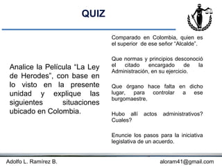 QUIZ

                               Comparado en Colombia, quien es
                               el superior de ese señor “Alcalde”.

                               Que normas y principios desconoció
 Analice la Película “La Ley   el  citado    encargado       de la
                               Administración, en su ejercicio.
 de Herodes”, con base en
 lo visto en la presente       Que órgano hace falta en dicho
 unidad y explique las         lugar, para controlar a ese
                               burgomaestre.
 siguientes      situaciones
 ubicado en Colombia.          Hubo allí   actos   administrativos?
                               Cuales?

                               Enuncie los pasos para la iniciativa
                               legislativa de un acuerdo.


Adolfo L. Ramírez B.                               aloram41@gmail.com
 