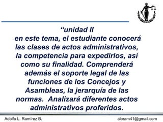 “unidad II
     en este tema, el estudiante conocerá
     las clases de actos administrativos,
     la competencia para expedirlos, así
       como su finalidad. Comprenderá
        además el soporte legal de las
         funciones de los Concejos y
        Asambleas, la jerarquía de las
     normas. Analizará diferentes actos
          administrativos proferidos.
Adolfo L. Ramírez B.              aloram41@gmail.com
 