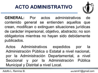 ACTO ADMINISTRATIVO

 GENERAL: Por actos administrativos de
 contenido general se entienden aquellos que
 crean, modifican o extinguen situaciones jurídicas
 de carácter impersonal, objetivo, abstracto; no son
 obligatorios mientras no hayan sido debidamente
 publicados.
  Actos    Administrativos      expedidos  por    la
  Administración Pública o Estatal a nivel nacional,
  por la Administración Departamental, a nivel
  Seccional y por la Administración Pública
  Municipal y Distrital a nivel Local.
Adolfo L. Ramírez B.               Concepto
                                        aloram41@gmail.com
 