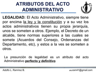 ATRIBUTOS DEL ACTO
             ADMINISTRATIVO
LEGALIDAD: El Acto Administrativo, siempre tiene
por encima la ley y la constitución y a su vez los
actos administrativos tienen su propia jerarquía,
unos se someten a otros. Ejemplo, el Decreto de un
alcalde, tiene normas superiores a las cuales se
somete (Acuerdos del Consejo, Ordenanzas del
Departamento, etc), y estos a la ves se someten a
otros.

 La presunción de legalidad es un atributo del acto
 Administrativo perfecto y definitivo

Adolfo L. Ramírez B.               Concepto
                                        aloram41@gmail.com
 