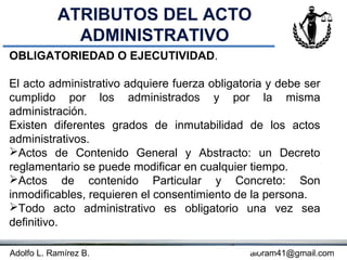 ATRIBUTOS DEL ACTO
             ADMINISTRATIVO
OBLIGATORIEDAD O EJECUTIVIDAD.

El acto administrativo adquiere fuerza obligatoria y debe ser
cumplido por los administrados y por la misma
administración.
Existen diferentes grados de inmutabilidad de los actos
administrativos.
Actos de Contenido General y Abstracto: un Decreto
reglamentario se puede modificar en cualquier tiempo.
Actos de contenido Particular y Concreto: Son
inmodificables, requieren el consentimiento de la persona.
Todo acto administrativo es obligatorio una vez sea
definitivo.

Adolfo L. Ramírez B.                     Concepto
                                              aloram41@gmail.com
 
