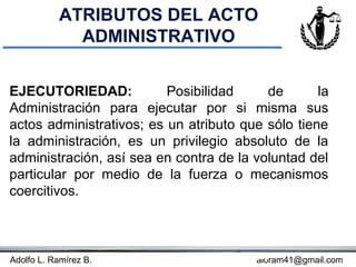 ATRIBUTOS DEL ACTO
             ADMINISTRATIVO


EJECUTORIEDAD:            Posibilidad     de       la
Administración para ejecutar por si misma sus
actos administrativos; es un atributo que sólo tiene
la administración, es un privilegio absoluto de la
administración, así sea en contra de la voluntad del
particular por medio de la fuerza o mecanismos
coercitivos.



Adolfo L. Ramírez B.                Concepto
                                         aloram41@gmail.com
 