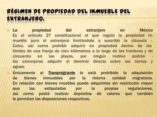 RÉGIMEN DE PROPIEDAD DEL INMUEBLE DEL
EXTRANJERO.




La
propiedad
del
extranjero
en
México
Es el artículo 27 constitucional el que regula la propiedad inmueble para el extranjero limitándolo a suscribir la cláusula -.
Calvo, así como prohibir adquirir en propiedad dentro de los
límites de una franja de cien kilómetros a lo largo de las fronteras y de
cincuenta
en
las
playas,
por
ningún
motivo
podrán
los extranjeros adquirir el dominio directo sobre las tierras y
aguas.
Únicamente al Transmigrante le está prohibido la adquisición
de
bienes
inmuebles
por
la
misma
calidad
migratoria.
En relación con bienes muebles puede adquirirlos sin restricción mayor
que
las
estipuladas
por
la
propias
regulaciones,
así como podrá realizar depósitos de valores que también
le permitan las disposiciones respectivas.

 