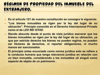 RÉGIMEN DE PROPIEDAD DEL INMUEBLE DEL
EXTRANJERO.







En el articulo 121 de nuestra constitución se consagra lo siguiente:
“Los bienes inmuebles se rigen por la ley del lugar de su
ubicación”. Principio conocido en el Derecho Internacional Privado
como el de LEX REI SITAE.
Siendo absurdo desde el punto de vista jurídico aseverar que los
bienes inmuebles se rigen por la ley del lugar de su ubicación, ya
que por estricto derecho los bienes no pueden regirse, no pueden
ser titulares de derechos, ni reportar obligaciones, ni mucho
menos ser sancionados.
El principio antes enunciado como norma jurídica solo se refiere a
la conducta humana que tenga relevancia jurídica en relación con
un bien inmueble, considerando a los inmuebles uli singuli como
aspecto de objeto de un patrimonio .

 