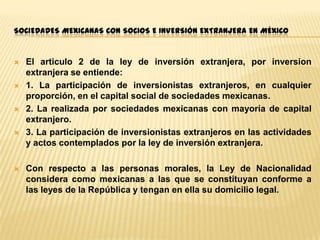 SOCIEDADES MEXICANAS CON SOCIOS E INVERSIÓN EXTRANJERA EN MÉXICO











El articulo 2 de la ley de inversión extranjera, por inversion
extranjera se entiende:
1. La participación de inversionistas extranjeros, en cualquier
proporción, en el capital social de sociedades mexicanas.
2. La realizada por sociedades mexicanas con mayoría de capital
extranjero.
3. La participación de inversionistas extranjeros en las actividades
y actos contemplados por la ley de inversión extranjera.
Con respecto a las personas morales, la Ley de Nacionalidad
considera como mexicanas a las que se constituyan conforme a
las leyes de la República y tengan en ella su domicilio legal.

 