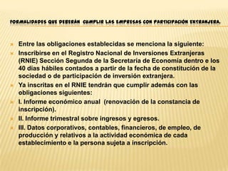 FORMALIDADES QUE DEBERÁN CUMPLIR LAS EMPRESAS CON PARTICIPACIÓN EXTRANJERA.











Entre las obligaciones establecidas se menciona la siguiente:
Inscribirse en el Registro Nacional de Inversiones Extranjeras
(RNIE) Sección Segunda de la Secretaría de Economía dentro e los
40 días hábiles contados a partir de la fecha de constitución de la
sociedad o de participación de inversión extranjera.
Ya inscritas en el RNIE tendrán que cumplir además con las
obligaciones siguientes:
I. Informe económico anual (renovación de la constancia de
inscripción).
II. Informe trimestral sobre ingresos y egresos.
III. Datos corporativos, contables, financieros, de empleo, de
producción y relativos a la actividad económica de cada
establecimiento e la persona sujeta a inscripción.

 