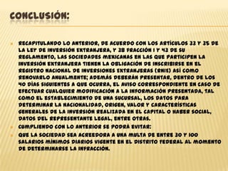 CONCLUSIÓN:





Recapitulando lo anterior, de acuerdo con los artículos 33 y 35 de
la Ley de Inversión Extranjera, y 38 fracción I y 43 de su
Reglamento, las sociedades mexicanas en las que participen la
inversión extranjera tienen la obligación de inscribirse en el
Registro Nacional de Inversiones Extranjeras (RNIE) así como
renovarlo anualmente; además deberán presentar, dentro de los
40 días siguientes a que ocurra, el aviso correspondiente en caso de
efectuar cualquier modificación a la información presentada, tal
como el establecimiento de una sucursal, los datos para
determinar la nacionalidad, origen, valor y características
generales de la inversión realizada en el capital o haber social,
datos del representante legal, entre otras.
Cumpliendo con lo anterior se podrá evitar:
que la sociedad sea acreedora a una multa de entre 30 y 100
salarios mínimos diarios vigente en el Distrito Federal al momento
de determinarse la infracción.

 