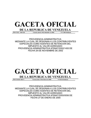 GACETA OFICIAL
DE LA REPUBLICA DE VENEZUELA
AÑO CXXX – MES XII Caracas, martes 05 de diciembre de 2002 Nº 37.585 Ordinaria
PROVIDENCIA ADMINISTRATIVA
MEDIANTE LA CUAL SE DESIGNAN A LOS CONTRIBUYENTES
ESPECIALES COMO AGENTES DE RETENCION DEL
IMPUESTO AL VALOR AGREGADO
PROVIDENCIA ADMINISTRATIVA NºSNAT/2002/1455 DE
FECHA 29 DE NOVIEMBRE DE 2002
GACETA OFICIAL
DE LA REPUBLICA DE VENEZUELA
AÑO CXXXII- MES V Caracas, lunes 28 de febrero de 2005 Nº 38.136 Ordinaria
PROVIDENCIA ADMINISTRATIVA
MEDIANTE LA CUAL SE DESIGNAN A LOS CONTRIBUYENTES
ESPECIALES COMO AGENTES DE RETENCION DEL
IMPUESTO AL VALOR AGREGADO
PROVIDENCIA ADMINISTRATIVA NºSNAT/2005/0056 DE
FECHA 27 DE ENERO DE 2005
 