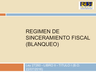 REGIMEN DE
SINCERAMIENTO FISCAL
(BLANQUEO)
Ley 27260 - LIBRO II - TITULO I (B.O.
22/07/2016)
 