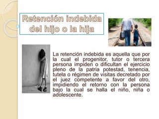La retención indebida es aquella que por
la cual el progenitor, tutor o tercera
persona impiden o dificultan el ejercicio
pleno de la patria potestad, tenencia,
tutela o régimen de visitas decretado por
el juez competente a favor del otro,
impidiendo el retorno con la persona
bajo la cual se halla el niño, niña o
adolescente.
 