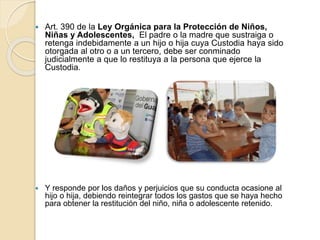  Art. 390 de la Ley Orgánica para la Protección de Niños,
Niñas y Adolescentes, El padre o la madre que sustraiga o
retenga indebidamente a un hijo o hija cuya Custodia haya sido
otorgada al otro o a un tercero, debe ser conminado
judicialmente a que lo restituya a la persona que ejerce la
Custodia.
 Y responde por los daños y perjuicios que su conducta ocasione al
hijo o hija, debiendo reintegrar todos los gastos que se haya hecho
para obtener la restitución del niño, niña o adolescente retenido.
 