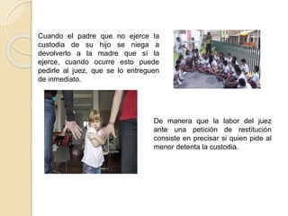 Cuando el padre que no ejerce la
custodia de su hijo se niega a
devolverlo a la madre que sí la
ejerce, cuando ocurre esto puede
pedirle al juez, que se lo entreguen
de inmediato.
De manera que la labor del juez
ante una petición de restitución
consiste en precisar si quien pide al
menor detenta la custodia.
 -
 