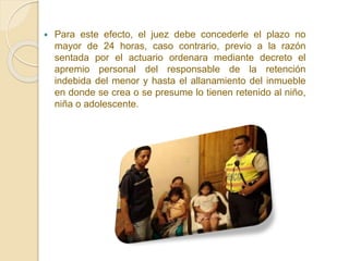  Para este efecto, el juez debe concederle el plazo no
mayor de 24 horas, caso contrario, previo a la razón
sentada por el actuario ordenara mediante decreto el
apremio personal del responsable de la retención
indebida del menor y hasta el allanamiento del inmueble
en donde se crea o se presume lo tienen retenido al niño,
niña o adolescente.
 