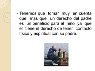  Tenemos que tomar muy en cuenta
que mas que un derecho del padre
es un beneficio para el niño ya que
el tiene el derecho de tener contacto
físico y espiritual con su padre.
 